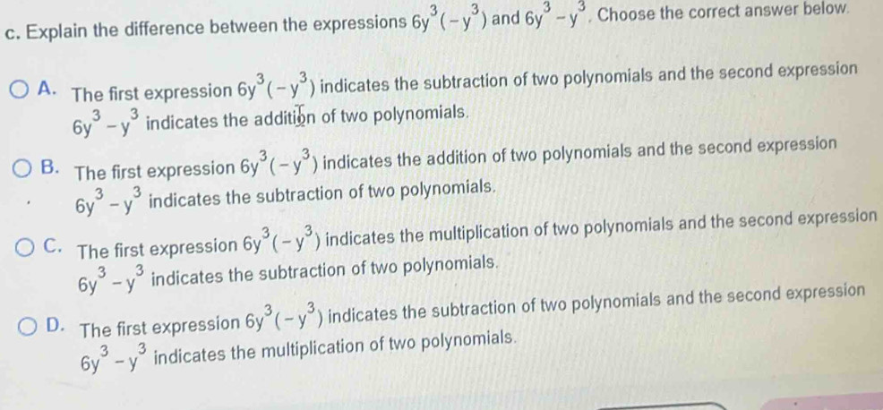 Explain the difference between the expressions 6y^3(-y^3) and 6y^3-y^3 , Choose the correct answer below.
A. The first expression 6y^3(-y^3) indicates the subtraction of two polynomials and the second expression
6y^3-y^3 indicates the addition of two polynomials.
B. The first expression 6y^3(-y^3) indicates the addition of two polynomials and the second expression
6y^3-y^3 indicates the subtraction of two polynomials.
C. The first expression 6y^3(-y^3) indicates the multiplication of two polynomials and the second expression
6y^3-y^3 indicates the subtraction of two polynomials.
D. The first expression 6y^3(-y^3) indicates the subtraction of two polynomials and the second expression
6y^3-y^3 indicates the multiplication of two polynomials.