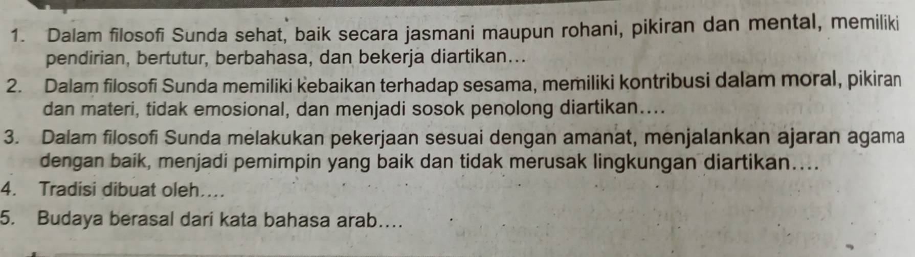 Dalam filosofi Sunda sehat, baik secara jasmani maupun rohani, pikiran dan mental, memiliki 
pendirian, bertutur, berbahasa, dan bekerja diartikan... 
2. Dalam filosofi Sunda memiliki kebaikan terhadap sesama, memiliki kontribusi dalam moral, pikiran 
dan materi, tidak emosional, dan menjadi sosok penolong diartikan.... 
3. Dalam filosofi Sunda melakukan pekerjaan sesuai dengan amanat, menjalankan ajaran agama 
dengan baik, menjadi pemimpin yang baik dan tidak merusak lingkungan diartikan….. 
4. Tradisi dibuat oleh… 
5. Budaya berasal dari kata bahasa arab…