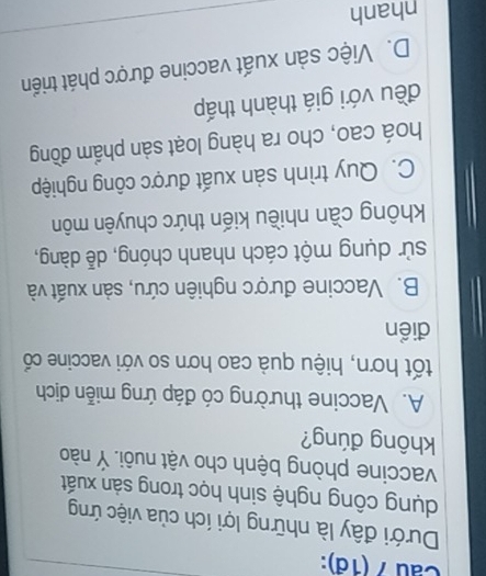 Cau 7 (18):
Dưới đây là những lợi ích của việc ứng
dụng công nghệ sinh học trong sản xuất
vaccine phòng bệnh cho vật nuôi. Ý nào
không đúng?
A. Vaccine thường có đáp ứng miễn dịch
tốt hơn, hiệu quả cao hơn so với vaccine cổ
điển
B. Vaccine được nghiên cứu, sản xuất và
sử dụng một cách nhanh chóng, dễ dàng,
không cần nhiều kiến thức chuyên môn
C. Quy trình sản xuất được công nghiệp
hoá cao, cho ra hàng loạt sản phẩm đồng
đều với giá thành thấp
D. Việc sản xuất vaccine được phát triển
nhanh