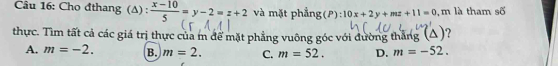 Cho đthang (Δ) :  (x-10)/5 =y-2=z+2 và mặt phẳng(P): 10x+2y+mz+11=0 , m là tham số
thực. Tìm tất cả các giá trị thực của m để mặt phẳng vuông góc với đường thắng (△)?
A. m=-2. B. m=2. C. m=52. D. m=-52.