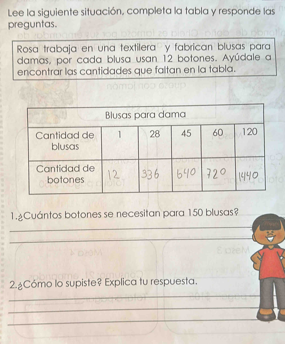 Lee la siguiente situación, completa la tabla y responde las 
preguntas. 
Rosa trabaja en una textilera y fabrican blusas para 
damas, por cada blusa usan 12 botones. Ayúdale a 
encontrar las cantidades que faltan en la tabla. 
1.ºCuántos botones se necesitan para 150 blusas? 
_ 
_ 
2.¿Cómo lo supiste? Explica tu respuesta. 
_ 
_ 
_