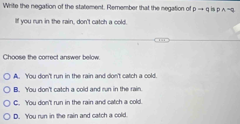 Write the negation of the statement. Remember that the negation of pto q is pwedge sim q. 
If you run in the rain, don't catch a cold.
Choose the correct answer below.
A. You don't run in the rain and don't catch a cold.
B. You don't catch a cold and run in the rain.
C. You don't run in the rain and catch a cold.
D. You run in the rain and catch a cold.