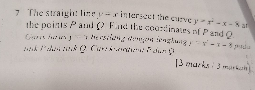 The straight line y=x intersect the curve y=x^2-x-8 at 
the points P and Q. Find the coordinates of P and Q. 
Garis lurús y=x bersilang dengan lengkung y=x^2-x-8 pada 
ttk P dan titik Q. Cari koordinat P dan Q. 
[3 marks / 3 markah]