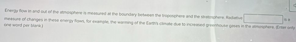 Energy flow in and out of the atmosphere is measured at the boundary between the troposphere and the stratosphere. Radiative 
is a 
measure of changes in these energy flows, for example, the warming of the Earth's climate due to increased greenhouse gases in the atmosphere. (Enter only 
one word per blank.)