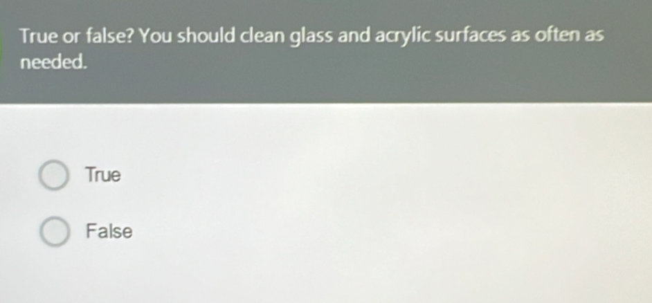 True or false? You should clean glass and acrylic surfaces as often as
needed.
True
False