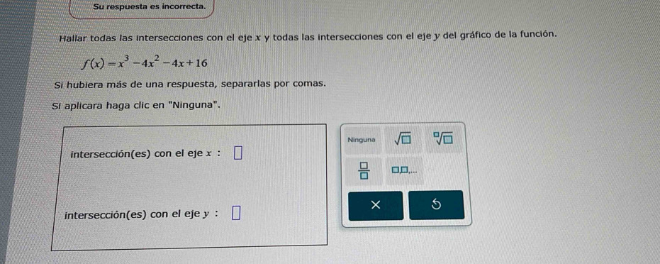 Su respuesta es incorrecta.
Hallar todas las intersecciones con el eje x y todas las intersecciones con el eje y del gráfico de la función.
f(x)=x^3-4x^2-4x+16
Si hubiera más de una respuesta, separarlas por comas.
Si aplicara haga clic en "Ninguna".
Ninguna sqrt(□ ) sqrt[□](□ )
intersección(es) con el eje x :
 □ /□  
× 5
intersección(es) con el eje y :