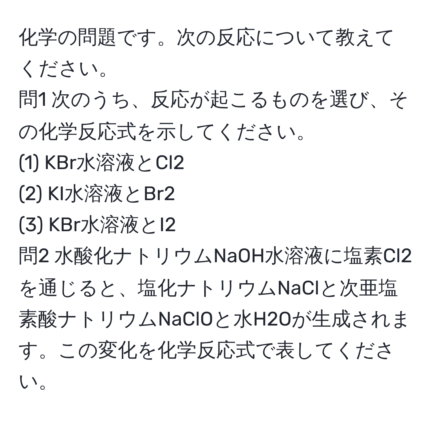 化学の問題です。次の反応について教えてください。  
問1 次のうち、反応が起こるものを選び、その化学反応式を示してください。  
(1) KBr水溶液とCl2  
(2) KI水溶液とBr2  
(3) KBr水溶液とI2  
問2 水酸化ナトリウムNaOH水溶液に塩素Cl2を通じると、塩化ナトリウムNaClと次亜塩素酸ナトリウムNaClOと水H2Oが生成されます。この変化を化学反応式で表してください。