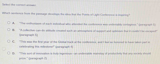 Select the correct answer.
Which sentence from the passage develops the idea that the Points of Light Conference is inspiring?
A. ''The enthusiasm of each individual who attended the conference was undeniably contagious.'' (paragraph 5)
B. "A collective can-do attitude created such an atmosphere of support and optimism that it couldn't be escaped!"
(paragraph 5)
C. "This was the first year of the Global track at the conference, and I feel so honored to have taken part in
celebrating this milestone!'' (paragraph 4)
D. “This sort of innovation is truly ingenious—an undeniable mainstay of productivity that any society should
prize." (paragraph 2)