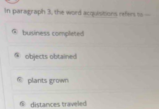 In paragraph 3, the word acquisitions refers to —
business completed
objects obtained
C plants grown
© distances traveled