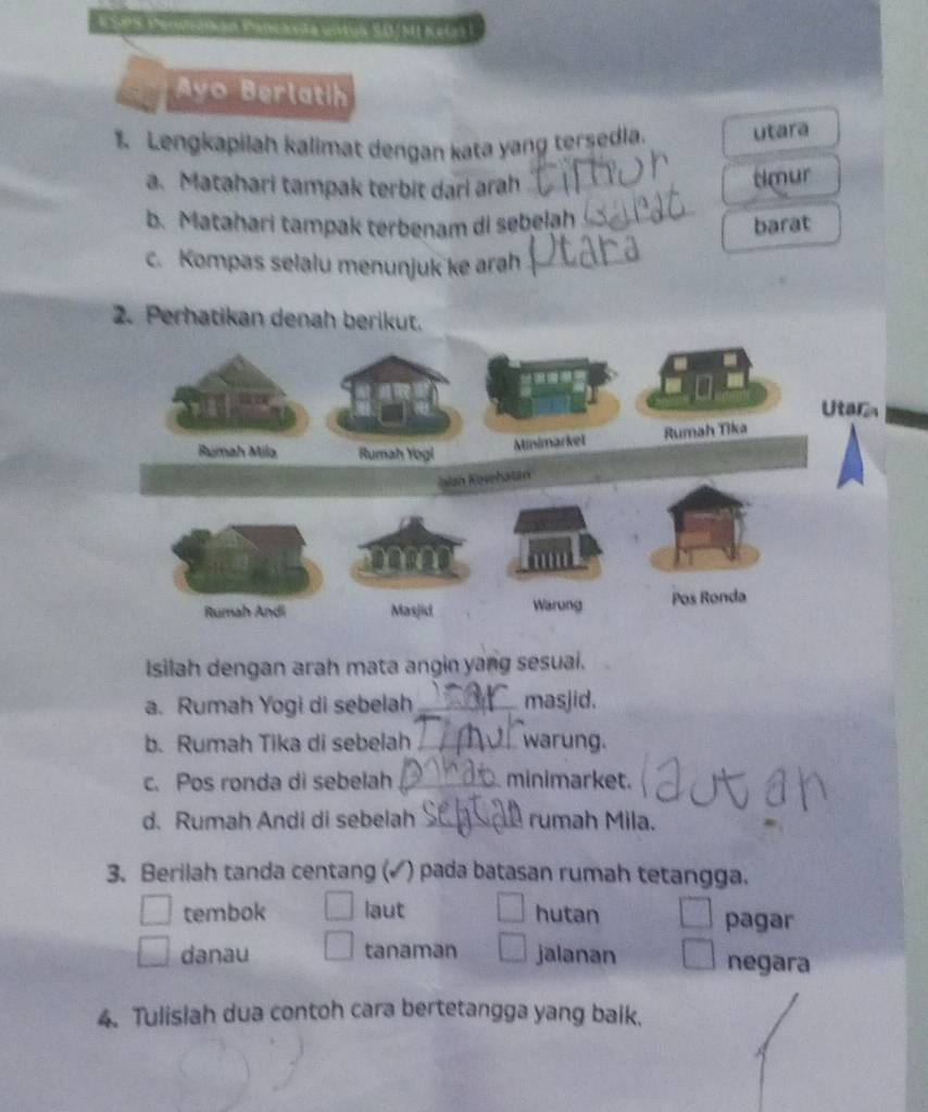 # SP8 Pendslkán Panckyta untua S.0/ MI KeGri I
Ayo Berlatih
1. Lengkapilah kalimat dengan kata yang tersedia. utara
_
a. Matahari tampak terbit dari arah_
timur
b. Matahari tampak terbenam di sebelah
barat
c. Kompas selalu menunjuk ke arah_
2. Perhatikan denah berikut.
Isilah dengan arah mata angin yang sesuai.
a. Rumah Yogi di sebelah _masjid.
b. Rumah Tika di sebelah_ warung.
c. Pos ronda di sebelah _minimarket.
d. Rumah Andi di sebelah _rumah Mila.
3. Berilah tanda centang (▲ ) pada batasan rumah tetangga.
tembok laut hutan pagar
danau tanaman jalanan negara
4. Tulisiah dua contoh cara bertetangga yang baik.