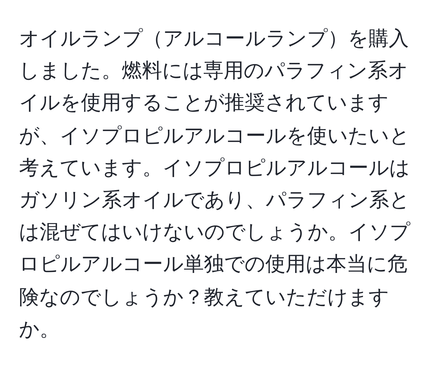 オイルランプアルコールランプを購入しました。燃料には専用のパラフィン系オイルを使用することが推奨されていますが、イソプロピルアルコールを使いたいと考えています。イソプロピルアルコールはガソリン系オイルであり、パラフィン系とは混ぜてはいけないのでしょうか。イソプロピルアルコール単独での使用は本当に危険なのでしょうか？教えていただけますか。