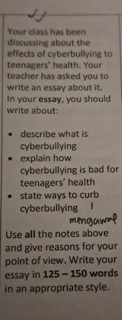 Your class has been 
discussing about the 
effects of cyberbullying to 
teenagers' health. Your 
teacher has asked you to 
write an essay about it. 
In your essay, you should 
write about: 
describe what is 
cyberbullying 
explain how 
cyberbullying is bad for 
teenagers' health 
state ways to curb 
cyberbullying 
Use all the notes above 
and give reasons for your 
point of view. Write your 
essay in 125-150 words 
in an appropriate style.