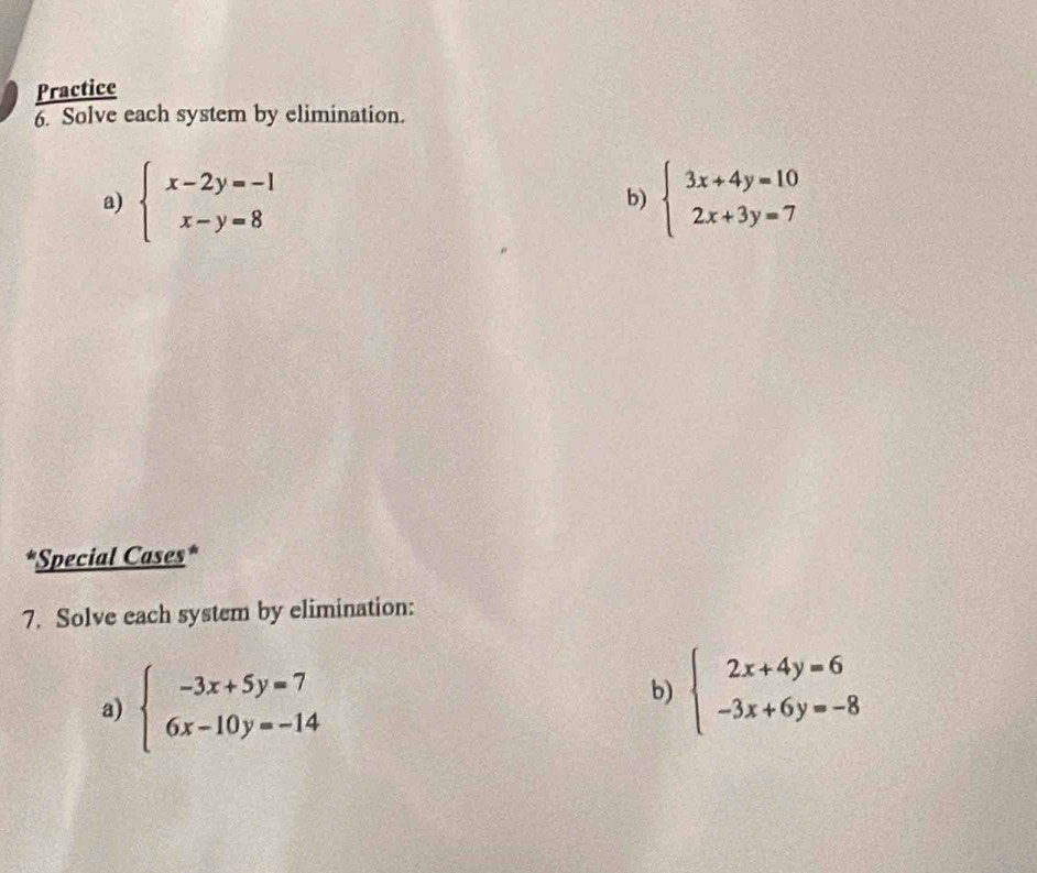 Practice 
6. Solve each system by elimination. 
a) beginarrayl x-2y=-1 x-y=8endarray. b) beginarrayl 3x+4y=10 2x+3y=7endarray.
*Special Cases* 
7. Solve each system by elimination: 
a) beginarrayl -3x+5y=7 6x-10y=-14endarray.
b) beginarrayl 2x+4y=6 -3x+6y=-8endarray.