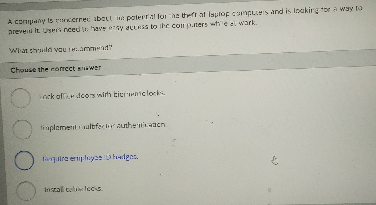 A company is concerned about the potential for the theft of laptop computers and is looking for a way to
prevent it. Users need to have easy access to the computers while at work.
What should you recommend?
Choose the correct answer
Lock office doors with biometric locks.
Implement multifactor authentication.
Require employee ID badges.
Install cable locks.