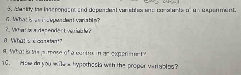 Identify the independent and dependent variables and constants of an experiment. 
6. What is an independent variable? 
7. What is a dependent variable? 
8. What is a constant? 
9. What is the purpose of a control in an experiment? 
10. How do you write a hypothesis with the proper variables?