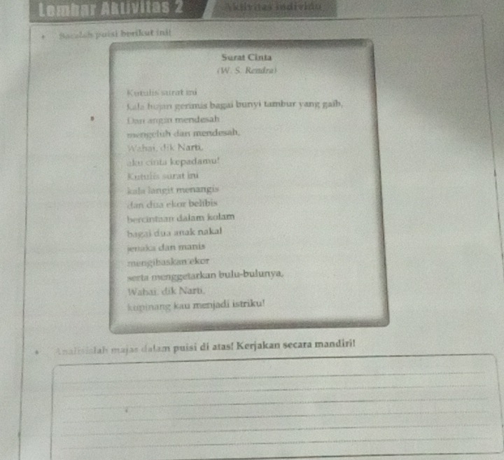 Lembar Aklivitas 2 Akilvnas indivión 
Sacalsh puisi berikut ini! 
Surat Cinta 
(W. S. Rendra) 
Kutalis surat mi 
Kala hujan gerinis bagai bunyi tambur yang gaib, 
Dan angin mendesah 
mengeluh dan mendesah. 
Wahai, dik Narti. 
aku cinta kepadamu! 
Kutulis surat ini 
kala langit menangis 
dan día ekor belibis 
bercintaan dalam kolam 
bagai dua anak nakal 
jenaka dan manis 
mengibaskan ekor 
serta menggetarkan bulu-bulunya. 
Wahai. dik Narti. 
kupinang kau menjadi istriku! 
_ 
* Analisialah majas dalam puisi di atas! Kerjakan secara mandiri! 
_ 
_ 
_ 
_ 
_ 
_