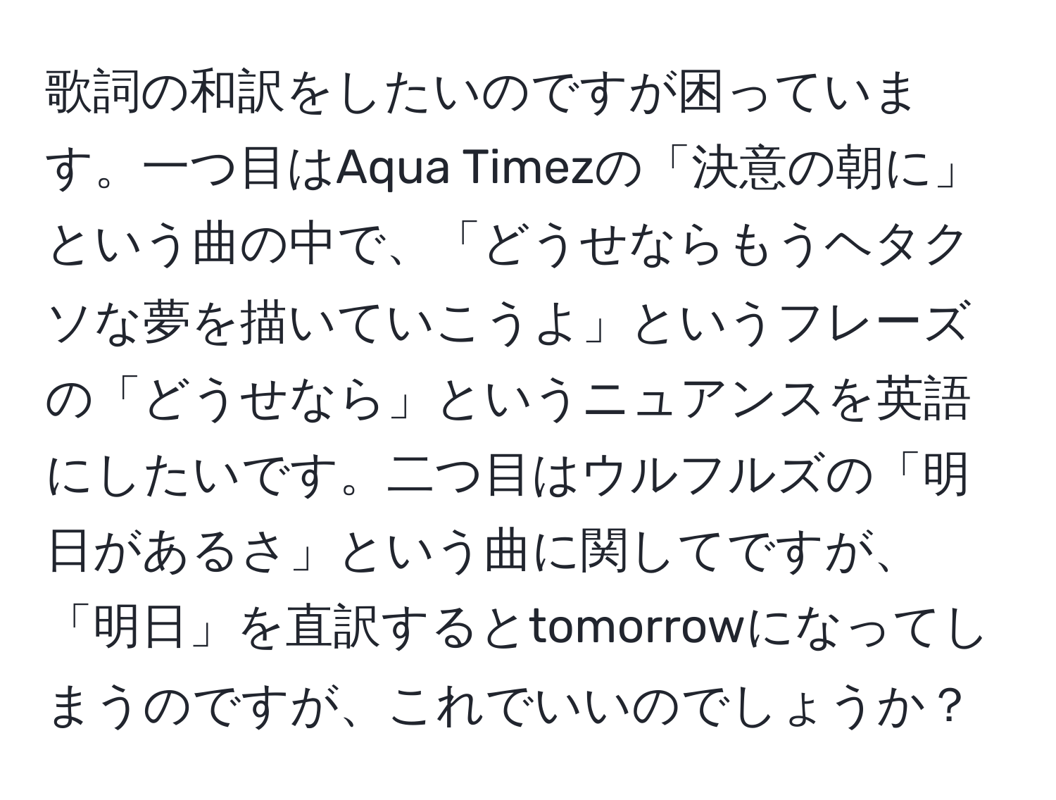 歌詞の和訳をしたいのですが困っています。一つ目はAqua Timezの「決意の朝に」という曲の中で、「どうせならもうヘタクソな夢を描いていこうよ」というフレーズの「どうせなら」というニュアンスを英語にしたいです。二つ目はウルフルズの「明日があるさ」という曲に関してですが、「明日」を直訳するとtomorrowになってしまうのですが、これでいいのでしょうか？