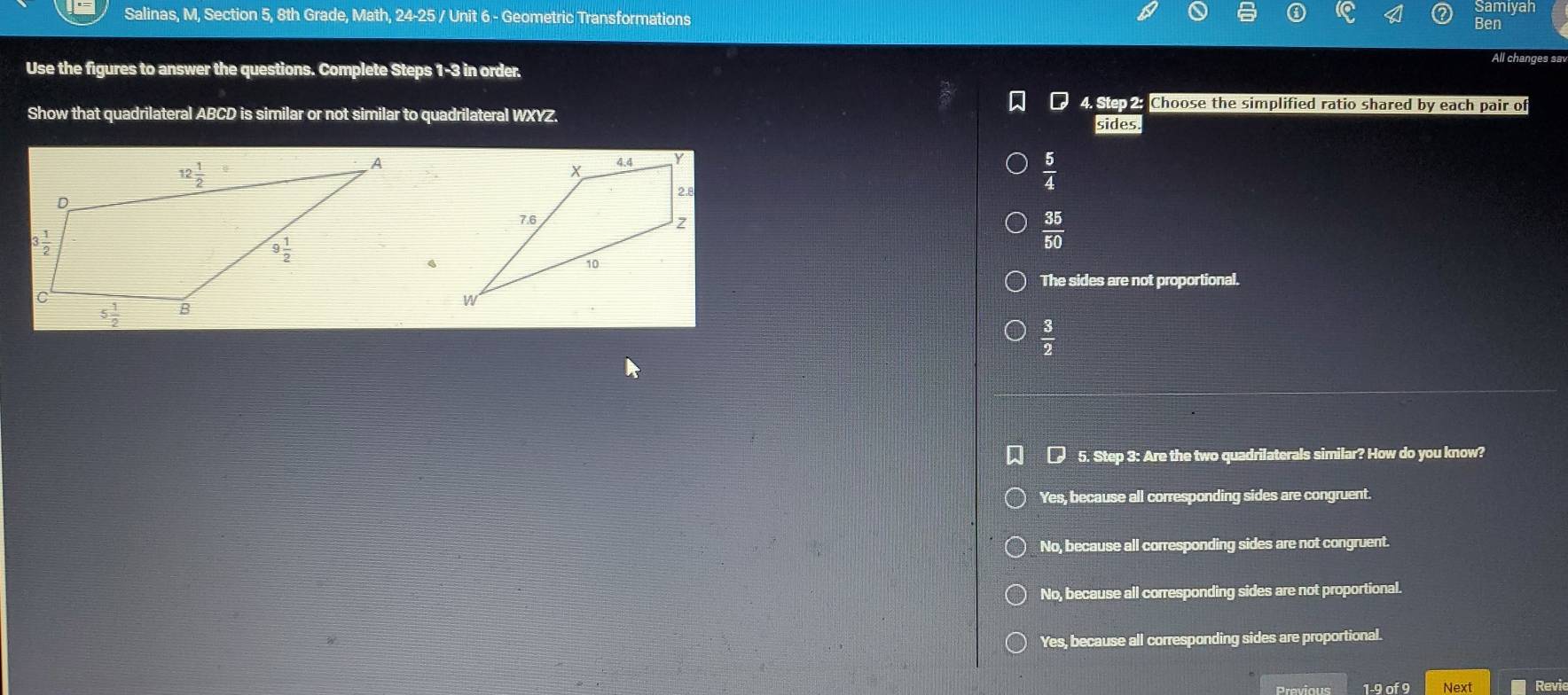 Samiyan
Salinas, M, Section 5, 8th Grade, Math, 24-25 / Unit 6 - Geometric Transformations Ben
Use the figures to answer the questions. Complete Steps 1-3 in order. All changes sa
4. Stepe Choose the simplified ratio shared by each pair of
Show that quadrilateral ABCD is similar or not similar to quadrilateral WXYZ.
sides.
 5/4 
 35/50 
、
The sides are not proportional.
 3/2 
5. Step 3: Are the two quadrilaterals similar? How do you know?
Yes, because all corresponding sides are congruent.
No, because all corresponding sides are not congruent.
No, because all corresponding sides are not proportional.
Yes, because all corresponding sides are proportional.
1-9 of 9 Next Revie