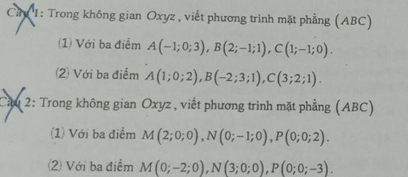 Cay I: Trong không gian Oxyz , viết phương trình mặt phẳng (ABC) 
(1) Với ba điểm A(-1;0;3), B(2;-1;1), C(1;-1;0). 
(2) Với ba điểm A(1;0;2), B(-2;3;1), C(3;2;1). 
Cầu 2: Trong không gian Oxyz , viết phương trình mặt phẳng (ABC) 
(1) Với ba điểm M(2;0;0), N(0;-1;0), P(0;0;2). 
(2) Với ba điểm M(0;-2;0), N(3;0;0), P(0;0;-3).