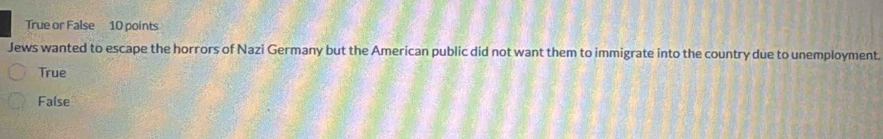 True or False 10 points
Jews wanted to escape the horrors of Nazi Germany but the American public did not want them to immigrate into the country due to unemployment.
True
False