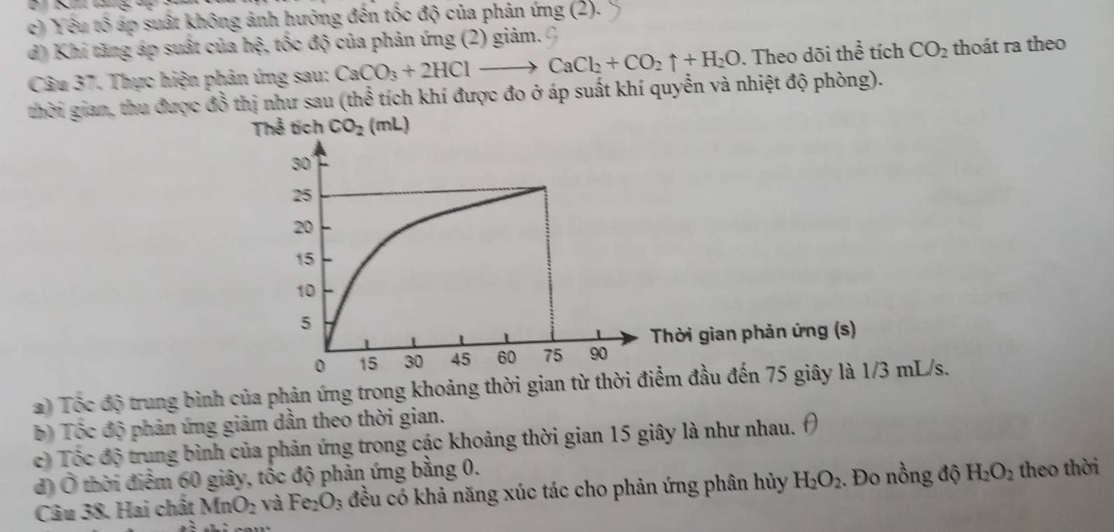 c) Yêu tố áp suất không ảnh hưởng đến tốc độ của phản ứng (2).
d) Khi tăng áp suất của hen 4 tốc độ của phản ứng (2) giảm.
Câu 37. Thực hiện phản ứng sau: CaCO_3+2HClto CaCl_2+CO_2uparrow +H_2O. Theo dõi thể tích CO_2 thoát ra theo
thời gian, thu được đồ thị như sau (thể tích khí được đo ở áp suất khí quyễn và nhiệt độ phòng).
Thể tích CO_2 (mL)
Thời gian phản ứng (s)
) Tốc độ trung bình của phản ứng trong khoảng thời gian từ thờiểm đầu đến 75 giây là 1/3 mL/s.
b) Tộc độ phản ứng giảm dần theo thời gian.
c) Tốc độ trung bình của phản ứng trong các khoảng thời gian 15 giây là như nhau.
d) Ô thời điểm 60 giây, tốc độ phản ứng bằng 0.
Câu 38. Hai chất MnO_2 và Fe_2O_3 đều có khả năng xúc tác cho phản ứng phân hủy H_2O_2. Đo nồng độ H_2O_2 theo thời