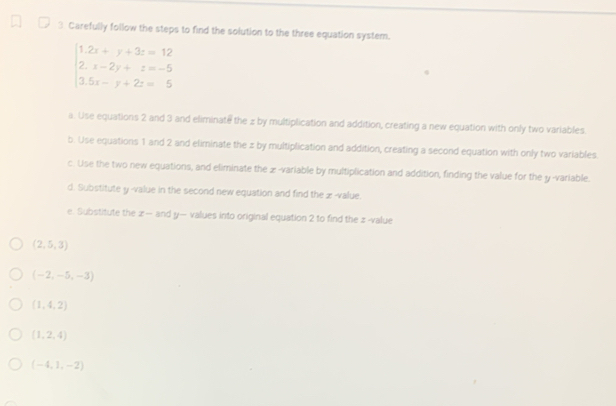 Carefully follow the steps to find the solution to the three equation system.
beginarrayl 1.2x+y+3z=12 2.x-2y+z=-5 3.5x-y+2z=5endarray.
a. Use equations 2 and 3 and eliminate the z by multiplication and addition, creating a new equation with only two variables 
b. Use equations 1 and 2 and eliminate the z by multiplication and addition, creating a second equation with only two variables. 
c. Use the two new equations, and eliminate the æ-variable by multiplication and addition, finding the value for the y -variable. 
d. Substitute y -value in the second new equation and find the æ-value. 
e. Substitute the z — and y — values into original equation 2 to find the z-value
(2,5,3)
(-2,-5,-3)
(1,4,2)
(1,2,4)
(-4,1,-2)