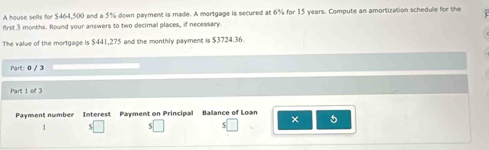 A house sells for $464,500 and a 5% down payment is made. A mortgage is secured at 6% for 15 years. Compute an amortization schedule for the 
first 3 months. Round your answers to two decimal places, if necessary. 
The value of the mortgage is $441,275 and the monthly payment is $3724.36. 
Part: 0 / 3 
Part 1 of 3 
Payment number Interest Payment on Principal Balance of Loan 
× 5 
1 S 
S