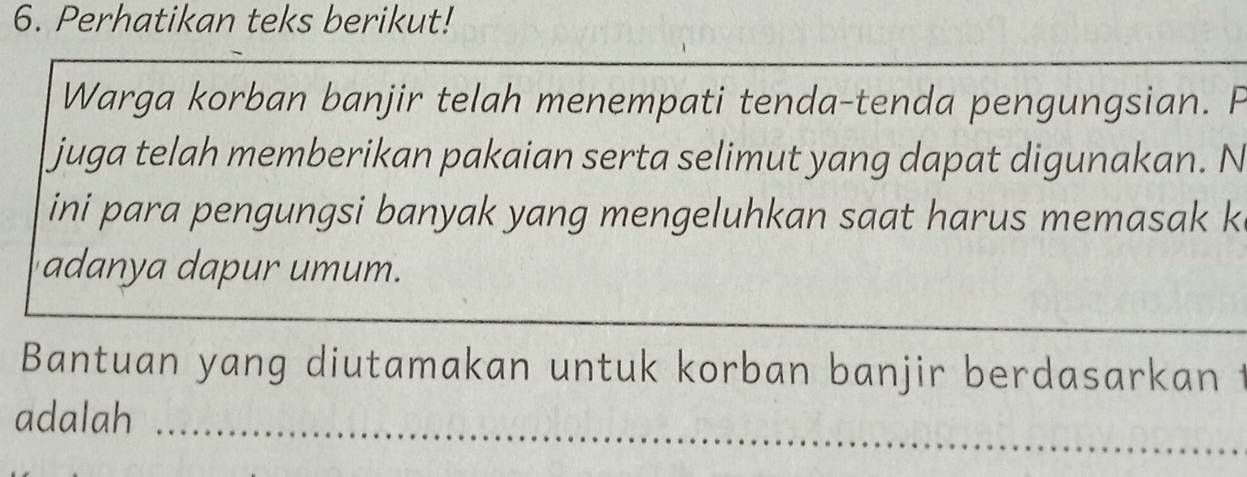 Perhatikan teks berikut! 
Warga korban banjir telah menempati tenda-tenda pengungsian. F 
juga telah memberikan pakaian serta selimut yang dapat digunakan. N 
ini para pengungsi banyak yang mengeluhkan saat harus memasak k 
adanya dapur umum. 
_ 
Bantuan yang diutamakan untuk korban banjir berdasarkan t 
adalah_