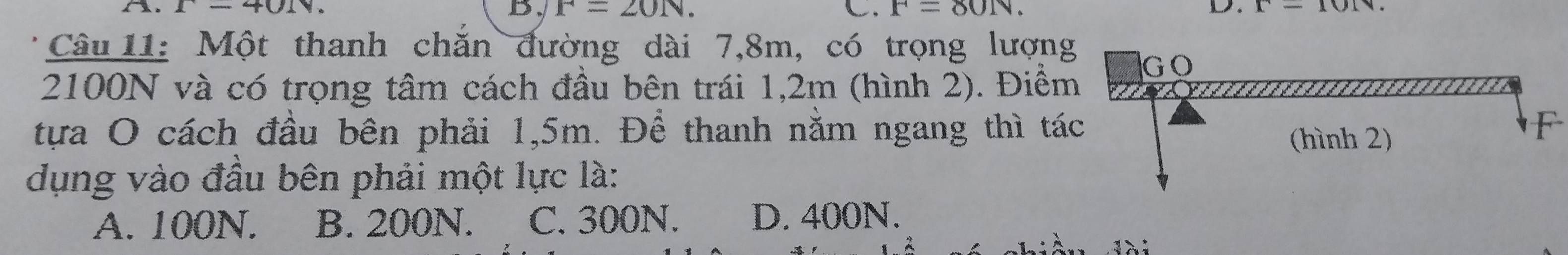 r=401v.
B. F=20N. C. F=80N. D. x-101v
Câu 11: Một thanh chắn đường dài 7,8m, có trọng lượng
2100N và có trọng tâm cách đầu bên trái 1,2m (hình 2). Điểm
tựa O cách đầu bên phải 1,5m. Để thanh nằm ngang thì táF
dụng vào đầu bên phải một lực là:
A. 100N. B. 200N. C. 300N. D. 400N.