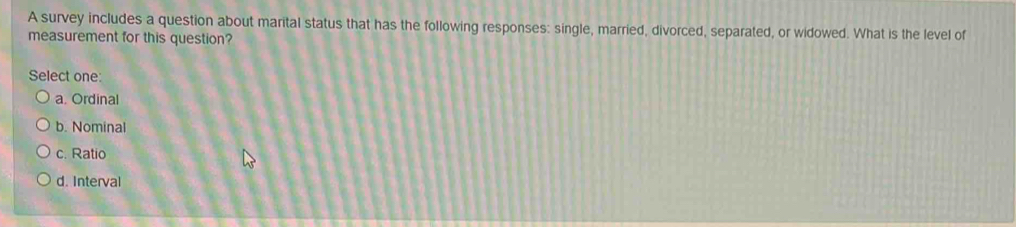 A survey includes a question about marital status that has the following responses: single, married, divorced, separated, or widowed. What is the level of
measurement for this question?
Select one:
a. Ordinal
b. Nominal
c. Ratio
d. Interval