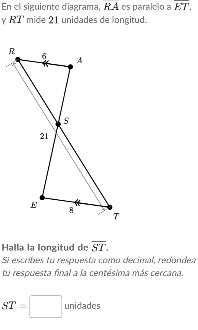 En el siguiente diagrama, overline RA es paralelo a overline ET, 
y RT mide 21 unidades de longitud. 
Halla la longitud de overline ST. 
Si escribes tu respuesta como decimal, redondea 
tu respuesta final a la centésima más cercana.
ST=□ unidades