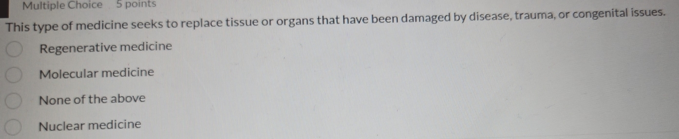 This type of medicine seeks to replace tissue or organs that have been damaged by disease, trauma, or congenital issues.
Regenerative medicine
Molecular medicine
None of the above
Nuclear medicine