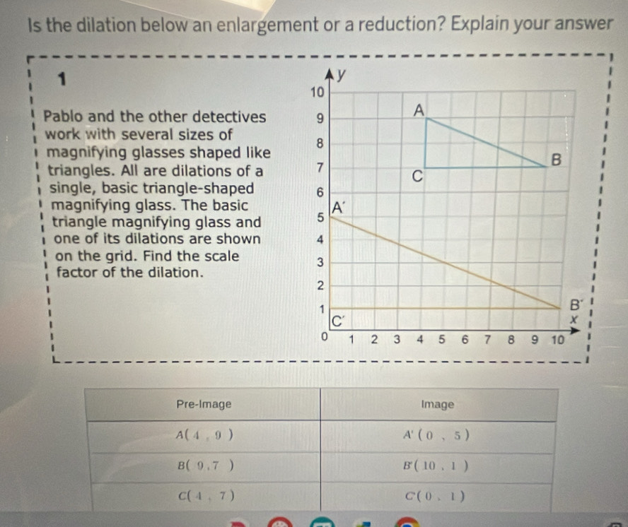 Is the dilation below an enlargement or a reduction? Explain your answer
1
Pablo and the other detectives
work with several sizes of
magnifying glasses shaped like
triangles. All are dilations of a 
single, basic triangle-shaped 
magnifying glass. The basic
triangle magnifying glass and 
one of its dilations are shown 
on the grid. Find the scale
factor of the dilation.
Pre-Image Image
A(4,9)
A'(0,5)
B(9,7)
B'(10,1)
C(4,7)
Cbeginpmatrix 0,1endpmatrix