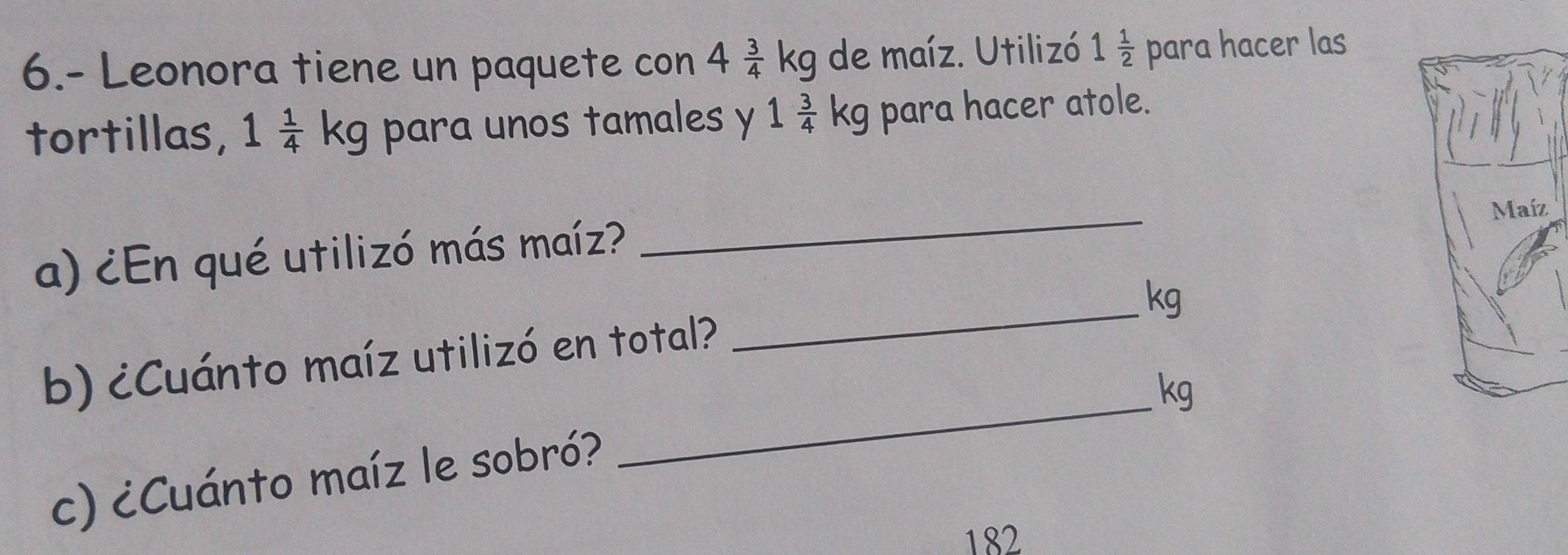 6.- Leonora tiene un paquete con 4 3/4 kg de maíz. Utilizó 1 1/2  para hacer las 
tortillas, 1 1/4 kg g para unos tamales y 1 3/4 kg para hacer atole. 
a) ¿En qué utilizó más maíz? _ 
_ kg
_ 
b) ¿Cuánto maíz utilizó en total?
kg
c) ¿Cuánto maíz le sobró? 
182