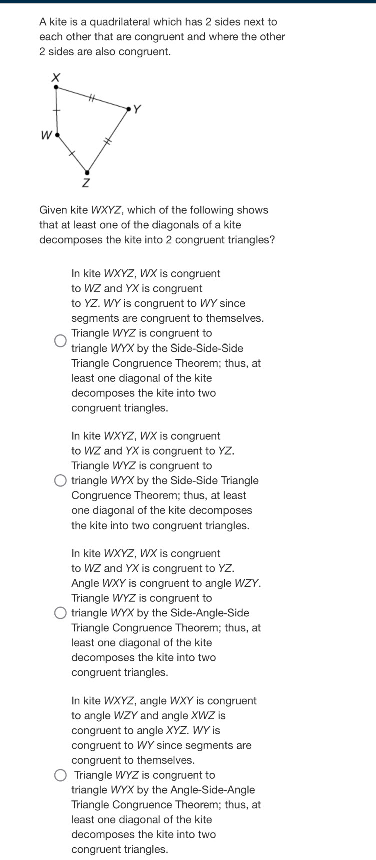 A kite is a quadrilateral which has 2 sides next to
each other that are congruent and where the other
2 sides are also congruent.
Given kite WXYZ, which of the following shows
that at least one of the diagonals of a kite
decomposes the kite into 2 congruent triangles?
In kite WXYZ, WX is congruent
to WZ and YX is congruent
to YZ. WY is congruent to WY since
segments are congruent to themselves.
Triangle WYZ is congruent to
triangle WYX by the Side-Side-Side
Triangle Congruence Theorem; thus, at
least one diagonal of the kite
decomposes the kite into two
congruent triangles.
In kite WXYZ, WX is congruent
to WZ and YX is congruent to YZ.
Triangle WYZ is congruent to
triangle WYX by the Side-Side Triangle
Congruence Theorem; thus, at least
one diagonal of the kite decomposes
the kite into two congruent triangles.
In kite WXYZ, WX is congruent
to WZ and YX is congruent to YZ.
Angle WXY is congruent to angle WZY.
Triangle WYZ is congruent to
triangle WYX by the Side-Angle-Side
Triangle Congruence Theorem; thus, at
least one diagonal of the kite
decomposes the kite into two
congruent triangles.
In kite WXYZ, angle WXY is congruent
to angle WZY and angle XWZ is
congruent to angle XYZ. WY is
congruent to WY since segments are
congruent to themselves.
Triangle WYZ is congruent to
triangle WYX by the Angle-Side-Angle
Triangle Congruence Theorem; thus, at
least one diagonal of the kite
decomposes the kite into two
congruent triangles.