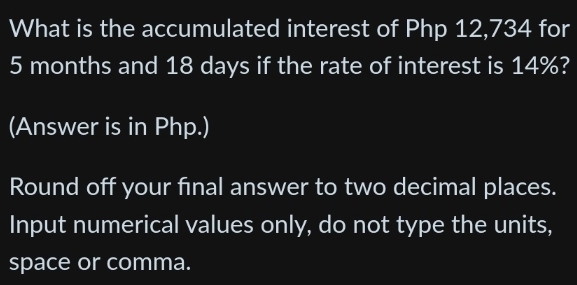 What is the accumulated interest of Php 12,734 for
5 months and 18 days if the rate of interest is 14%? 
(Answer is in Php.) 
Round off your final answer to two decimal places. 
Input numerical values only, do not type the units, 
space or comma.