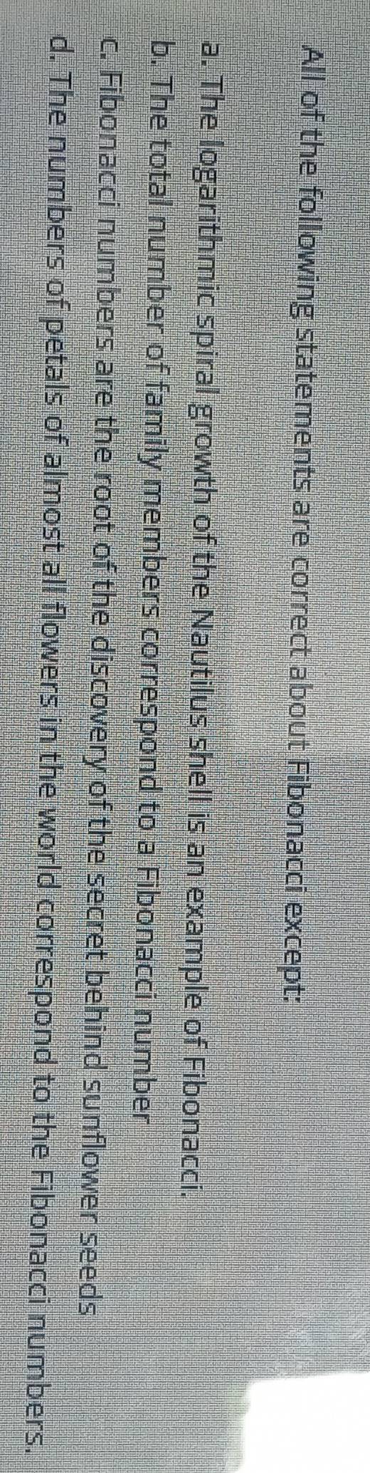All of the following statements are correct about Fibonacci except:
a. The logarithmic spiral growth of the Nautilus shell is an example of Fibonacci.
b. The total number of family members correspond to a Fibonacci number
c. Fibonacci numbers are the root of the discovery of the secret behind sunflower seeds
d. The numbers of petals of almost all flowers in the world correspond to the Fibonacci numbers.