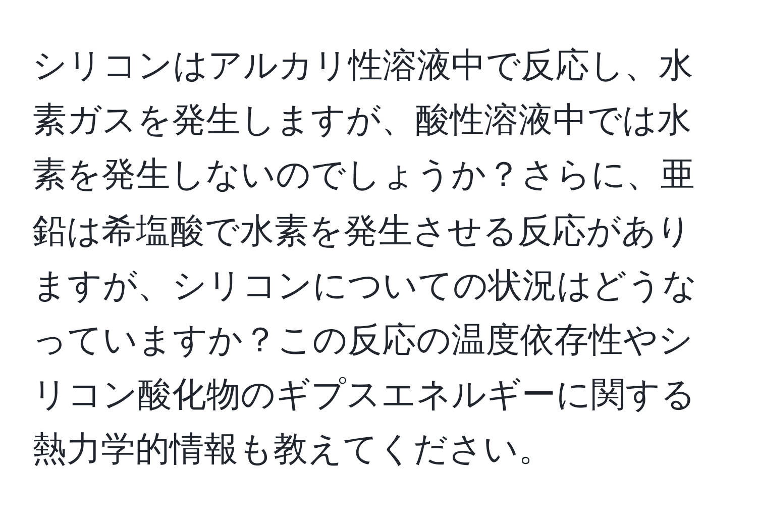 シリコンはアルカリ性溶液中で反応し、水素ガスを発生しますが、酸性溶液中では水素を発生しないのでしょうか？さらに、亜鉛は希塩酸で水素を発生させる反応がありますが、シリコンについての状況はどうなっていますか？この反応の温度依存性やシリコン酸化物のギプスエネルギーに関する熱力学的情報も教えてください。