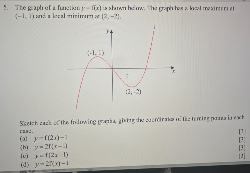 The graph of a function y=f(x) is shown below. The graph has a local maximum at
(-1,1) and a local minimum at (2,-2).
Sketch each of the following graphs, giving the coordinates of the turning points in each
case.
[3]
(a) y=f(2x)-1 [3]
(b) y=2f(x-1) [3]
(c) y=f(2x-1) [3]
(d) y=2f(x)-1
Math... Inb. 30/10/2023