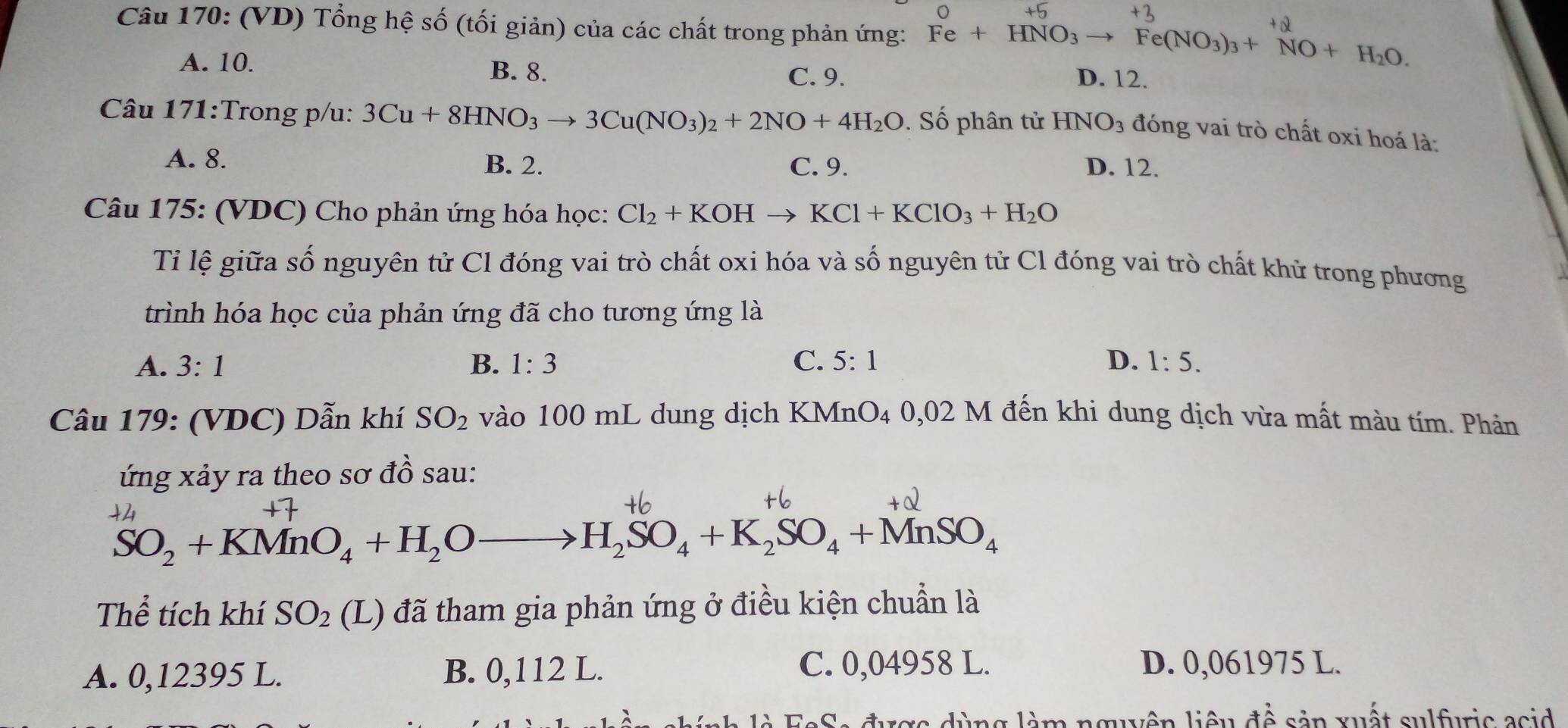 (VD) Tổng hệ số (tối giản) của các chất trong phản ứng: Fe+HNO_3to Fe(NO_3)_3+NO+H_2O.
A. 10.
B. 8. C. 9. D. 12.
Câu 171:Trong p/u: 3Cu+8HNO_3to 3Cu(NO_3)_2+2NO+4H_2O. Số phân tử HNO_3 đóng vai trò chất oxi hoá là:
A. 8.
B. 2. C. 9. D. 12.
Câu 175: (VDC) Cho phản ứng hóa học: Cl_2+KOHto KCl+KClO_3+H_2O
Tỉ lệ giữa số nguyên tử Cl đóng vai trò chất oxi hóa và số nguyên tử Cl đóng vai trò chất khử trong phương
trình hóa học của phản ứng đã cho tương ứng là
A. 3:1 B. 1:3 C. 5:1 D. 1:5. 
Câu 179: (VDC) Dẫn khí SO_2 vào 100 mL dung dịch KMnO4 0,02 M đến khi dung dịch vừa mất màu tím. Phản
ứng xảy ra theo sơ đồ sau:
+2

SO_2+KMnO_4+H_2Oto H_2SO_4+K_2SO_4+MnSO_4
Thể tích khí SO_2 (L) đã tham gia phản ứng ở điều kiện chuẩn là
A. 0,12395 L. B. 0,112 L. C. 0,04958 L. D. 0,061975 L.
e S a được dùng làm nguyện liệu để sản xuất sulfuric asid