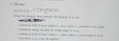 Let f(r,θ ,phi )= (e^(-I/R)sin (omega θ )sin^2(phi ))/r^2 
Setup the integral, then evaluate the integral, of fover: 
a spherical shell of inner radius r_1 , outer radius r_2 , centered at the origin 
a spherical wedge of radius R, wedge angle φ to φ
a spherical band of inner radius r_1 , outer radius r_2 , band angles θ _1 to θ _2
everywhere x, y, z are all negative.