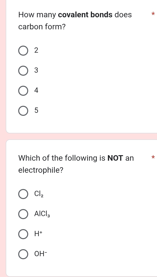 How many covalent bonds does *
carbon form?
2
3
4
5
Which of the following is NOT an *
electrophile?
Cl_2
AlCl_3
H^+
OH^-