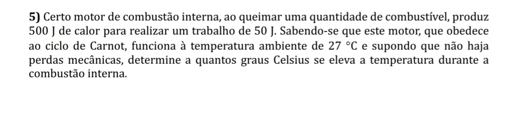 Certo motor de combustão interna, ao queimar uma quantidade de combustível, produz
500 J de calor para realizar um trabalho de 50 J. Sabendo-se que este motor, que obedece 
ao ciclo de Carnot, funciona à temperatura ambiente de 27°C e supondo que não haja 
perdas mecânicas, determine a quantos graus Celsius se eleva a temperatura durante a 
combustão interna.