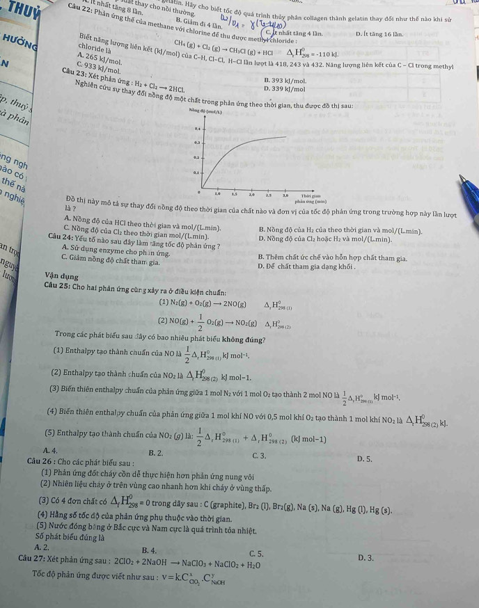 It nhất tăng 8 lần. ta t thay cho nổi thường nổi thự lay cho biết tốc độ quá trình thủy phân collagen thành gelatin thay đối như thế nào khi sử
B. Giảm đi 4 lần.
,  Thuỷ  Cầu 22: Phản ứng thể của methane với chlorine để thu được methyl chloride :
C. It nhất tăng 4 lần. D. Ít tăng 16 lần.
C
Biết năng lượng liên kết (k)/mol) của
△ _rH_(298)^0=-110kJ.
HưỞNG chloride là H_4(g)+Cl_2(g)to CH_3Cl(g)+HCl C-H,Cl-Cl,H-Cll lần lượt là 418, 243 và 432. Năng lượng liên kết của C-CI trong methyl
A. 265 kJ/mol.
C. 933 kJ/mol.
B. 393 kJ/mol.
N  Câu 23: Xét phản ứng Nghiên cứu sự thay đổi nòng độ một chất trong phản ứng theo thời gian, thu được đồ thị sau.
:H_2+Cl_2to 2HCl D. 339 kJ/mol
p, thuỷ 
à phân
ng ngh
ào có
thế nà
nghiệ Đỗ thị này mô tả sự thay đổi nồng độ theo thời gian của chất nào và đơn vị của tốc độ phản ứng trong trường hợp này lần lượt
là ?
A. Nồng độ của HCl theo thời gian và mol/(L.min). B. Nồng độ của H₂ của theo thời gian và mol/(L.min).
C. Nồng độ của Cl₂ theo thời gian mol/(L.min). D. Nồng độ của Cl₂ hoặc H₂ và mol/(L.min).
Cầu 24: Yếu tố nào sau đây làm tăng tốc độ phản ứng 7
an trọ
A. Sử dụng enzyme cho phần ứng
B. Thêm chất ức chế vào hỗn hợp chất tham gia.
C. Giảm nồng độ chất tham gia
nguyd
D. Để chất tham gia dạng khối .
lưon
Vận dụng
Câu 25: Cho hai phản ứng cùng xảy ra ở điều kiện chuẩn:
(1) N_2(g)+O_2(g)to 2NO(g) ^ H_(295(1))^0
(2) NO(g)+ 1/2 O_2(g)to NO_2(g) 1,H_(201(2))^0
Trong các phát biểu sau đây có bao nhiêu phát biểu không đúng?
(1) Enthalpy tạo thành chuẩn của NO là  1/2 △ ,H_(298(1))°kJmol^(-1).
(2) Enthalpy tạo thành chuẩn của NO₂ là △ _rH_(298(2))^0 kJ mol−1.
(3) Biến thiên enthalpy chuẩn của phản ứng giữa 1 mol N_2 vi   m O_2 tạo thành 2 mọl NO là  1/2 △ ,H_(sm(s))°kJmol^(-1).
(4) Biến thiên enthalpy chuẩn của phản ứng giữa 1 mol khí NO với 0,5 mol khí O_2 tạo thành 1 mol khí NO_2 là △ _rH_(298(2))^0kJ.
(5) Enthalpy tạo thành chuẩn của NC O2 (9) là:  1/2 △ _rH_(298(1))°+△ _rH_(298(2))°(kJmol-1)
A. 4. B. 2 C. 3. D. 5.
Câu 26 : Cho các phát biểu sau :
(1) Phản ứng đốt cháy cồn dễ thực hiện hơn phản ứng nung vôi
(2) Nhiên liệu cháy ở trên vùng cao nhanh hơn khi cháy ở vùng thấp.
(3) Có 4 đơn chất có △ _fH_(298)^0=0 trong dãy sau : C (graphite), Br Br_2(l),Br_2(g),Na(s) , Na (g) Hg (1) Hg(s)
(4) Hằng số tốc độ của phản ứng phụ thuộc vào thời gian.
(5) Nước đóng băng ở Bắc cực và Nam cực là quá trình tỏa nhiệt.
Số phát biểu đúng là
A. 2. B. 4. C. 5.
Câu 27: Xét phản ứng sau : 2ClO_2+2NaOHto NaClO_3+NaClO_2+H_2O D. 3.
Tốc độ phản ứng được viết như sau : V=kC_COO_2^x.C_(NaOH)^y