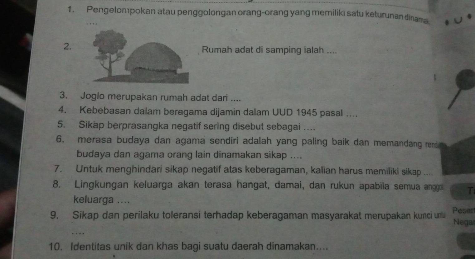 Pengelompokan atau penggolongan orang-orang yang memiliki satu keturunan dinama 
. 
2. 
Rumah adat di samping ialah .... 
3. Joglo merupakan rumah adat dari .... 
4. Kebebasan dalam beragama dijamin dalam UUD 1945 pasal .... 
5. Sikap berprasangka negatif sering disebut sebagai … 
6. merasa budaya dan agama sendiri adalah yang paling baik dan memandang rend 
budaya dan agama orang lain dinamakan sikap .... 
7. Untuk menghindari sikap negatif atas keberagaman, kalian harus memiliki sikap .... 
8. Lingkungan keluarga akan terasa hangat, damai, dan rukun apabila semua anggo T 
keluarga .... 
Peser 
9. Sikap dan perilaku toleransi terhadap keberagaman masyarakat merupakan kunci un Negar 
. . . 
10. Identitas unik dan khas bagi suatu daerah dinamakan....