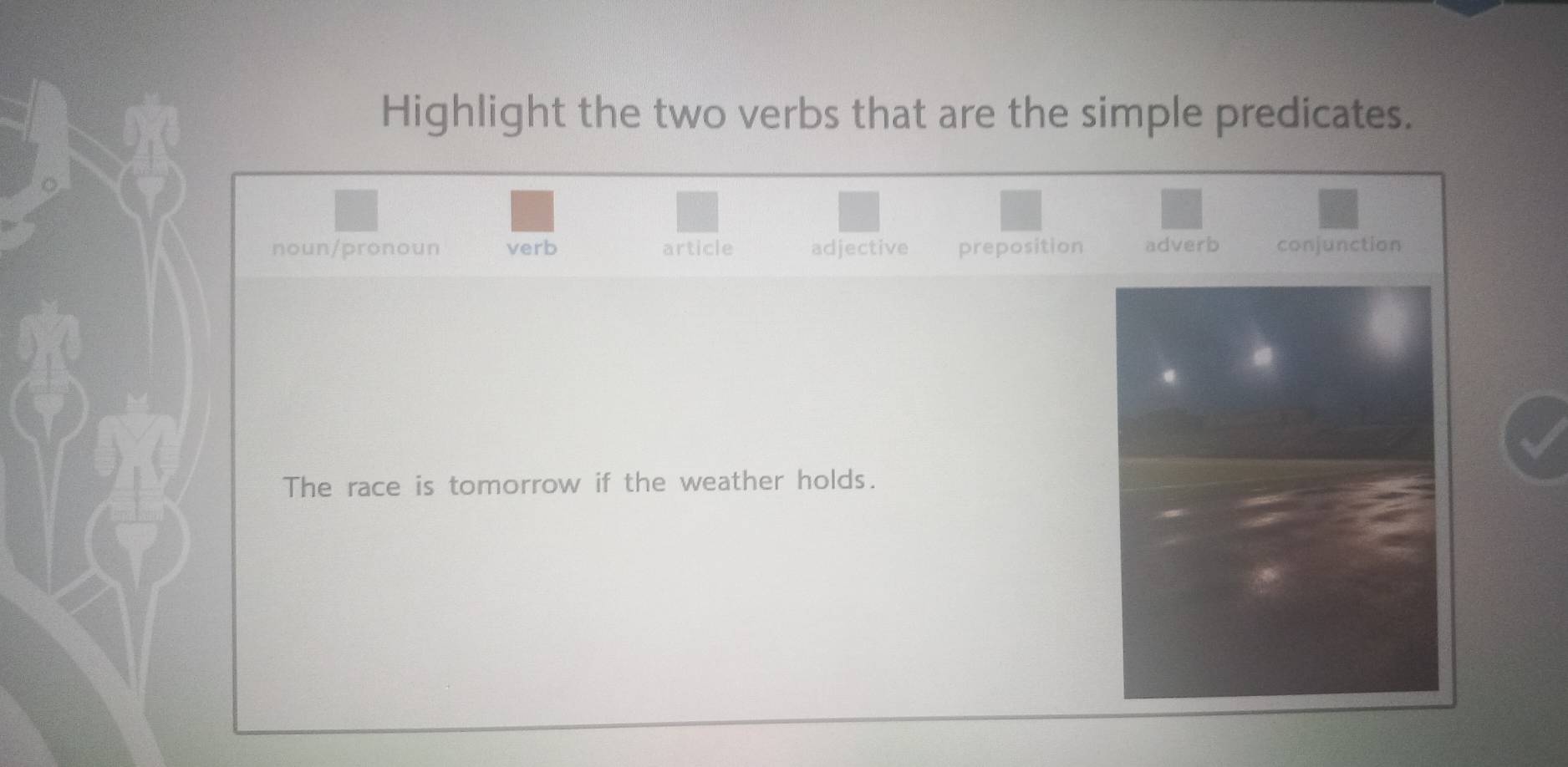 Highlight the two verbs that are the simple predicates.
noun/pronoun verb article adjective preposition adverb conjunction
The race is tomorrow if the weather holds.