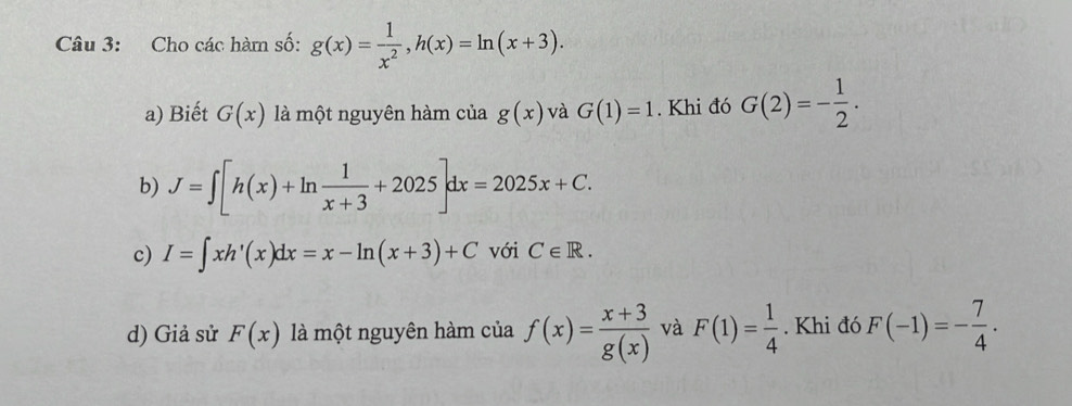 Cho các hàm số: g(x)= 1/x^2 , h(x)=ln (x+3). 
a) Biết G(x) là một nguyên hàm của g(x) và G(1)=1. Khi đó G(2)=- 1/2 . 
b) J=∈t [h(x)+ln  1/x+3 +2025]dx=2025x+C. 
c) I=∈t xh'(x)dx=x-ln (x+3)+C với C∈ R. 
d) Giả sử F(x) là một nguyên hàm của f(x)= (x+3)/g(x)  và F(1)= 1/4 . Khi đó F(-1)=- 7/4 .