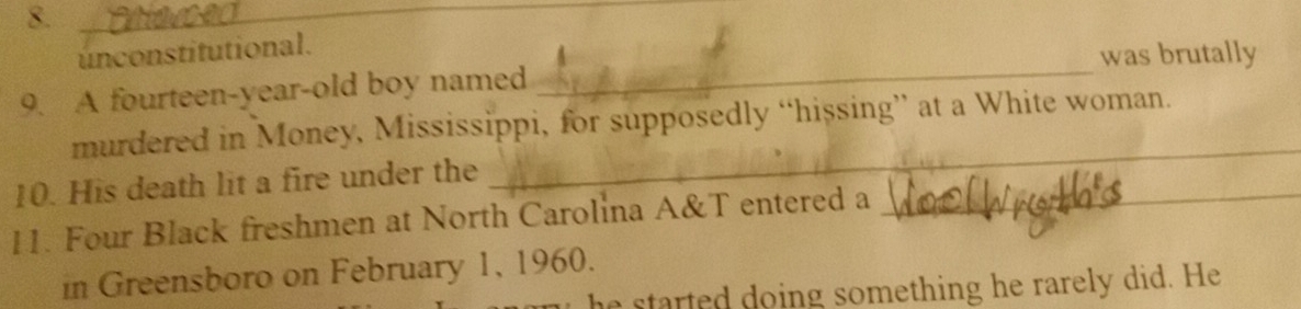 unconstitutional. 
was brutally 
9. A fourteen-year-old boy named 
murdered in Money, Mississippi, for supposedly “hissing” at a White woman. 
10. His death lit a fire under the 
_ 
11. Four Black freshmen at North Carolina A&T entered a 
_ 
in Greensboro on February 1, 1960. 
he started doing something he rarely did. He