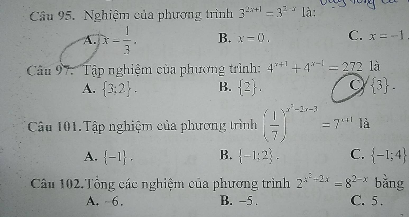 Nghiệm của phương trình 3^(2x+1)=3^(2-x) là:
A. x= 1/3 .
C.
B. x=0. x=-1
Câu 97. Tập nghiệm của phương trình: 4^(x+1)+4^(x-1)=272 là
C
A.  3;2. B.  2.  3. 
Câu 101.Tập nghiệm của phương trình ( 1/7 )^x^2-2x-3=7^(x+1) là
A.  -1. B.  -1;2. C.  -1;4
Câu 102.Tổng các nghiệm của phương trình 2^(x^2)+2x=8^(2-x) bằng
A. -6. B. −5. C. 5.