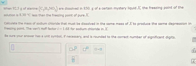 When 92.5 g of alanine (C_3H_7NO_2) are dissolved in 850. g of a certain mystery liquid X, the freezing point of the 
sollution is 8.30°C less than the freezing point of pure X, 
Calculate the mass of sodium chloride that must be dissolved in the same mass of X to produce the same depression in 
freezing point. The van't Hoff factor i=1.68 for sodium chloride in X. 
Be sure your answer has a unit symbol, if necessary, and is rounded to the correct number of significant digits.
□ ∈fty^(□) □^(□) □ · □
o
 □ /□  
Ar